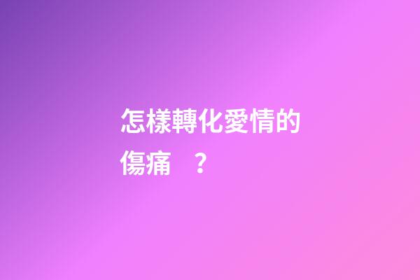 怎樣轉化愛情的傷痛？